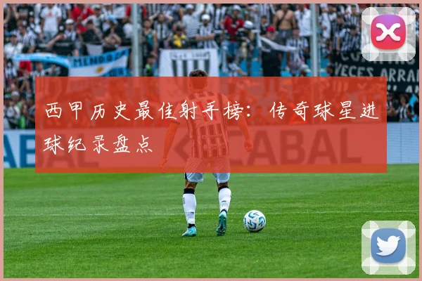 西甲历史最佳射手榜：传奇球星进球纪录盘点