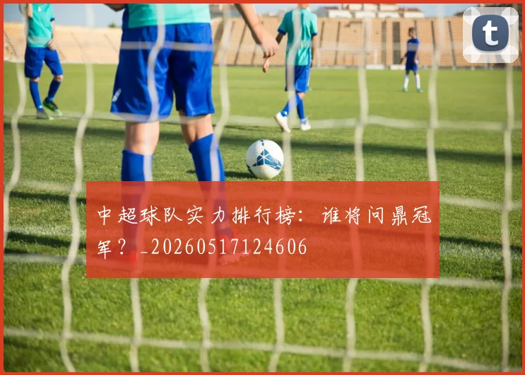 中超球队实力排行榜：谁将问鼎冠军？_20260517124606